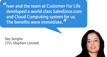 Ivan and the team at Customer For Life developed a world class Salesforce.com and Cloud Computing system for us. 
The benefits were immediate. - Kay Sangha